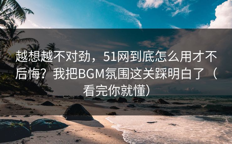 越想越不对劲，51网到底怎么用才不后悔？我把BGM氛围这关踩明白了（看完你就懂）