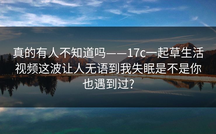 真的有人不知道吗——17c一起草生活视频这波让人无语到我失眠是不是你也遇到过?