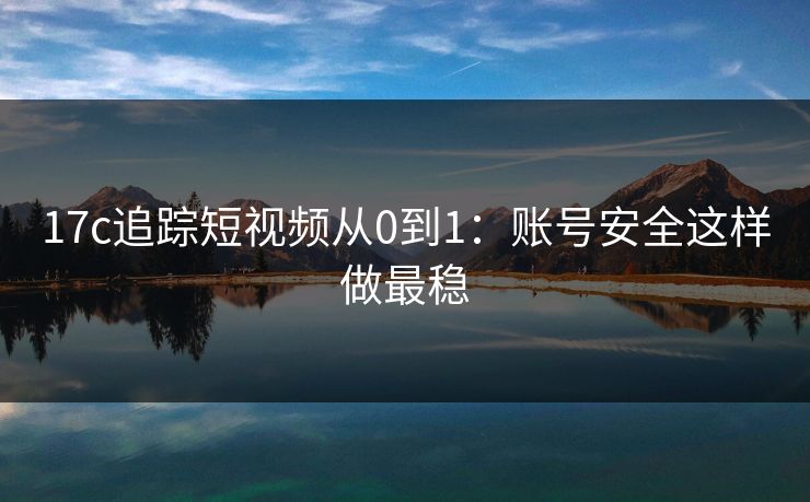 17c追踪短视频从0到1：账号安全这样做最稳