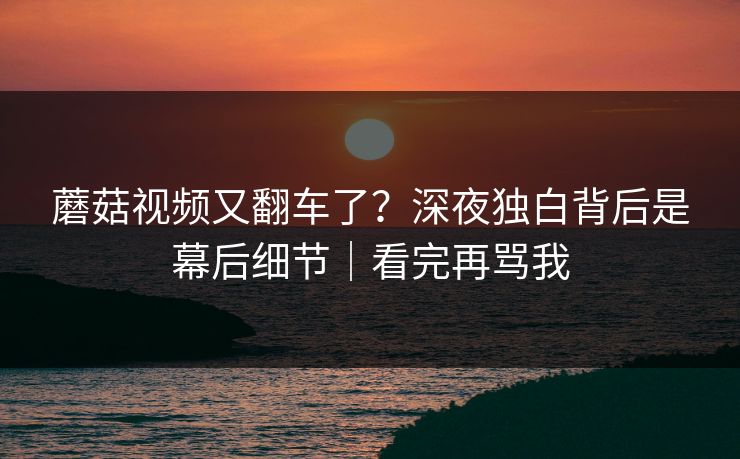 蘑菇视频又翻车了？深夜独白背后是幕后细节｜看完再骂我