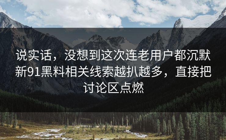 说实话，没想到这次连老用户都沉默新91黑料相关线索越扒越多，直接把讨论区点燃