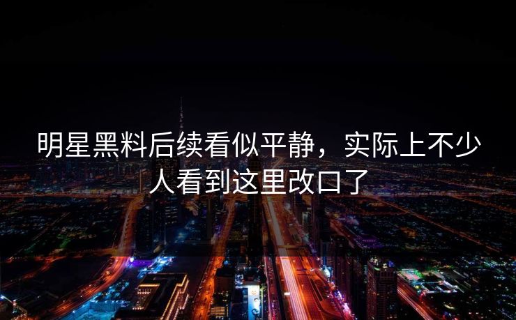 明星黑料后续看似平静,实际上不少人看到这里改口了