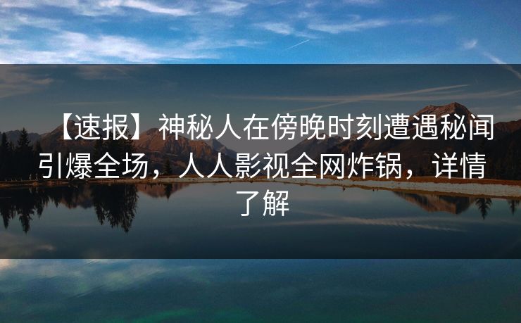 【速报】神秘人在傍晚时刻遭遇秘闻引爆全场，人人影视全网炸锅，详情了解
