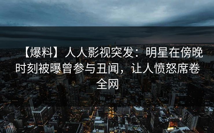 【爆料】人人影视突发：明星在傍晚时刻被曝曾参与丑闻，让人愤怒席卷全网