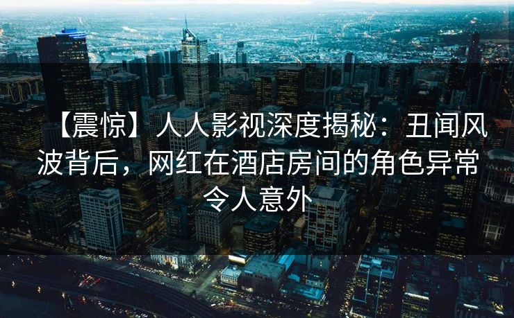 【震惊】人人影视深度揭秘：丑闻风波背后，网红在酒店房间的角色异常令人意外