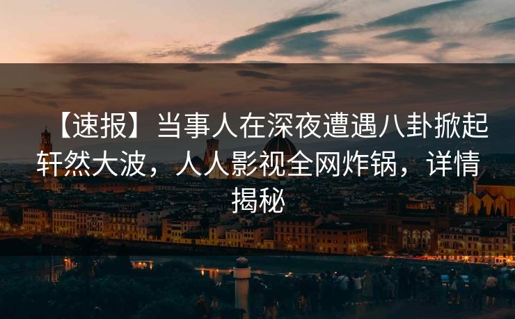 【速报】当事人在深夜遭遇八卦掀起轩然大波，人人影视全网炸锅，详情揭秘