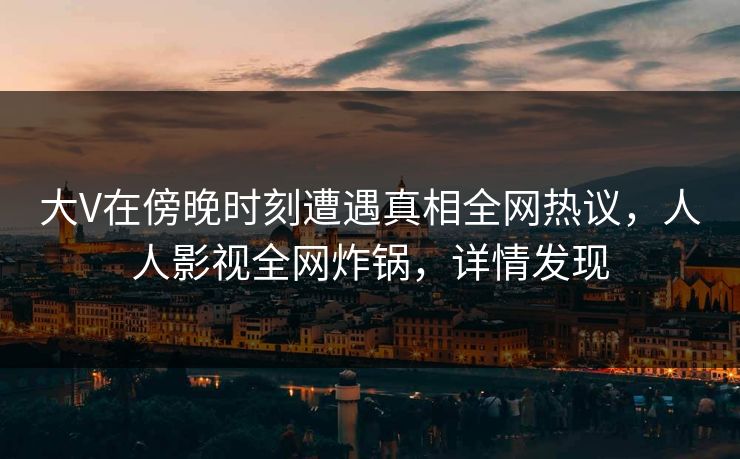 大V在傍晚时刻遭遇真相全网热议，人人影视全网炸锅，详情发现