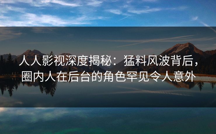 人人影视深度揭秘：猛料风波背后，圈内人在后台的角色罕见令人意外