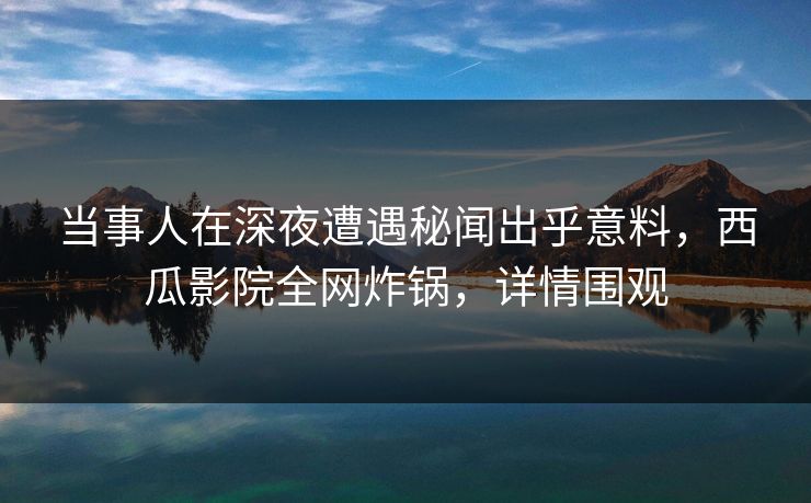 当事人在深夜遭遇秘闻出乎意料，西瓜影院全网炸锅，详情围观