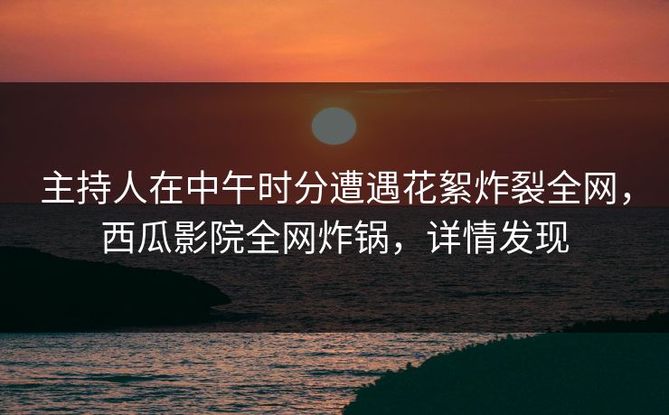主持人在中午时分遭遇花絮炸裂全网，西瓜影院全网炸锅，详情发现