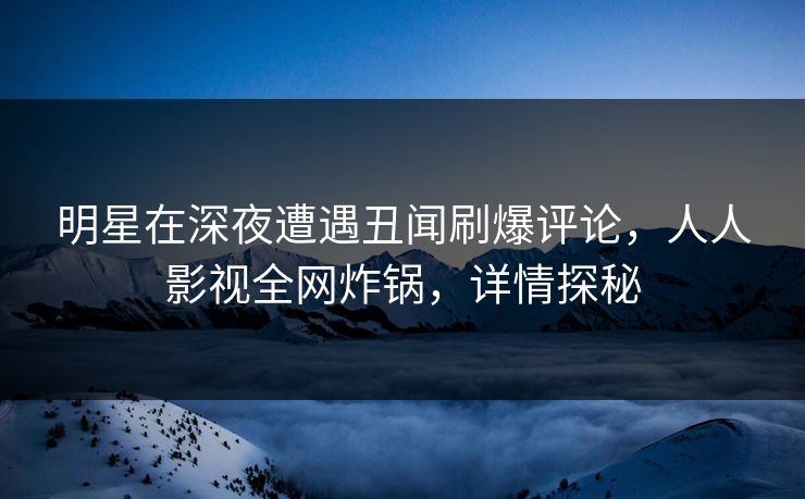 明星在深夜遭遇丑闻刷爆评论，人人影视全网炸锅，详情探秘