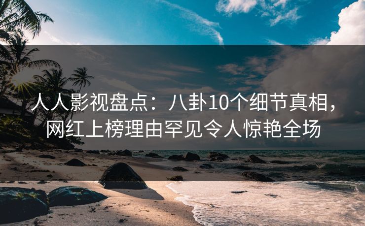 人人影视盘点：八卦10个细节真相，网红上榜理由罕见令人惊艳全场