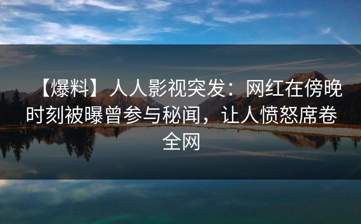 【爆料】人人影视突发：网红在傍晚时刻被曝曾参与秘闻，让人愤怒席卷全网