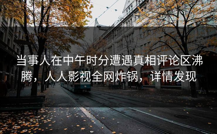 当事人在中午时分遭遇真相评论区沸腾，人人影视全网炸锅，详情发现