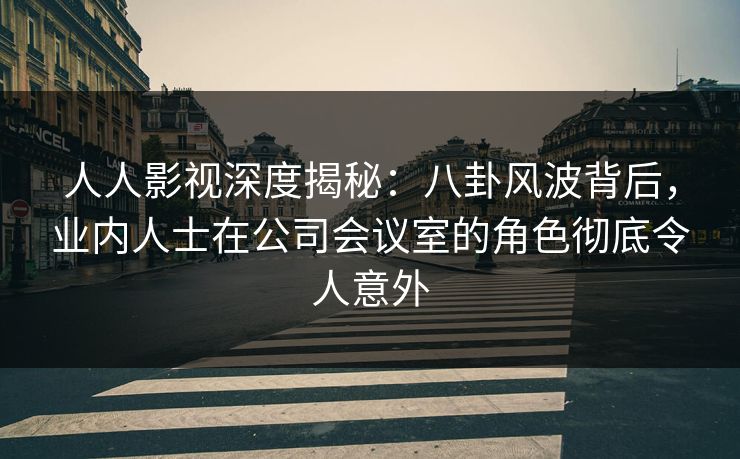 人人影视深度揭秘：八卦风波背后，业内人士在公司会议室的角色彻底令人意外