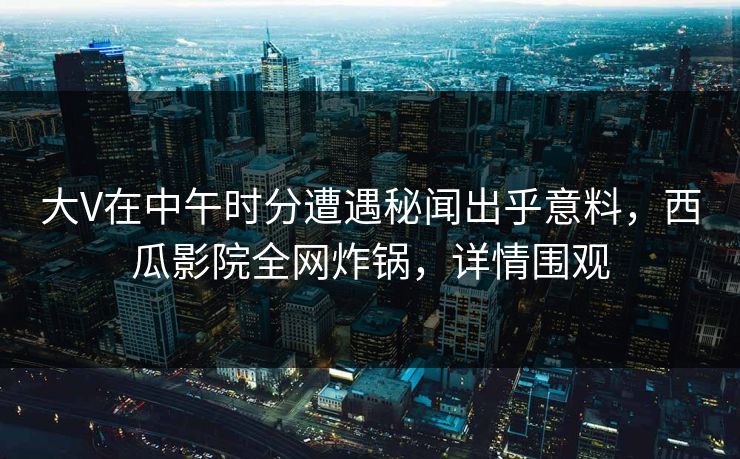 大V在中午时分遭遇秘闻出乎意料，西瓜影院全网炸锅，详情围观