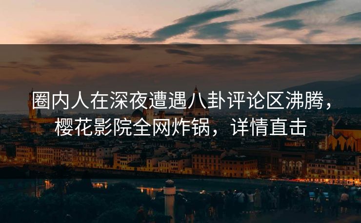 圈内人在深夜遭遇八卦评论区沸腾，樱花影院全网炸锅，详情直击