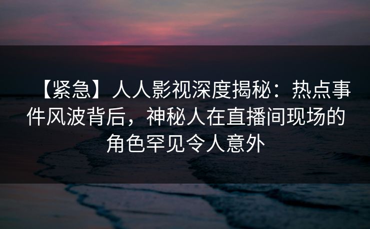 【紧急】人人影视深度揭秘：热点事件风波背后，神秘人在直播间现场的角色罕见令人意外