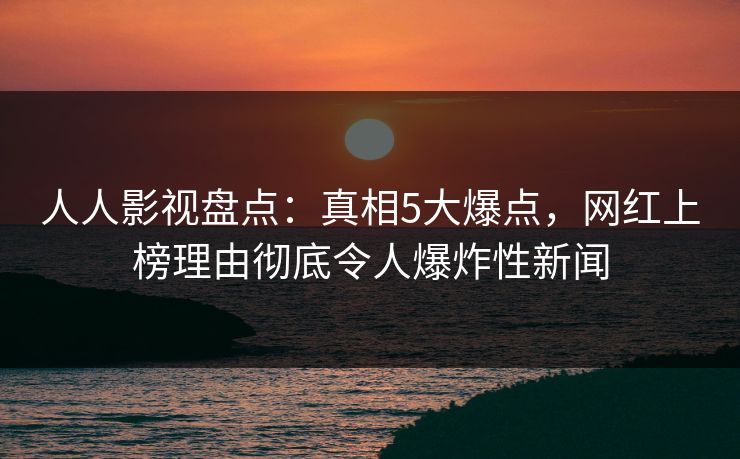 人人影视盘点：真相5大爆点，网红上榜理由彻底令人爆炸性新闻