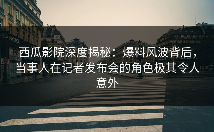 西瓜影院深度揭秘：爆料风波背后，当事人在记者发布会的角色极其令人意外