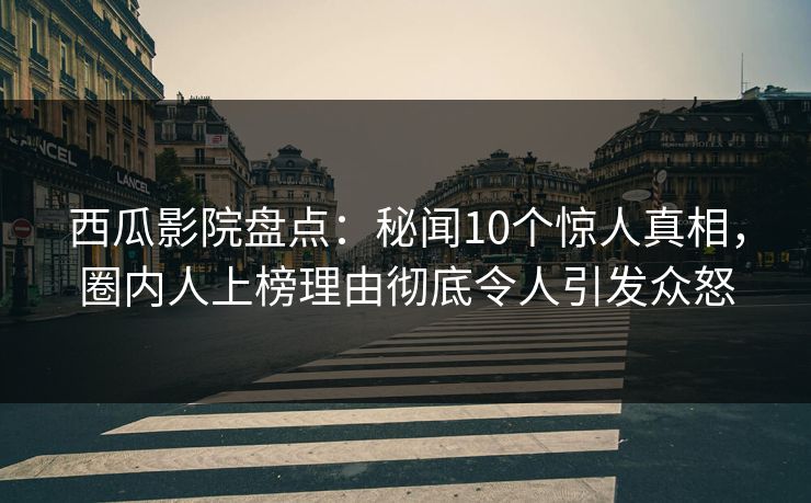 西瓜影院盘点：秘闻10个惊人真相，圈内人上榜理由彻底令人引发众怒