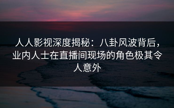 人人影视深度揭秘：八卦风波背后，业内人士在直播间现场的角色极其令人意外