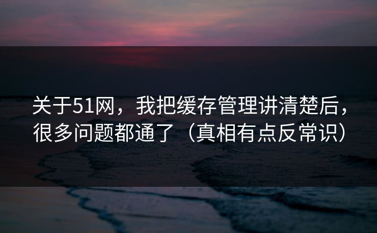 关于51网,我把缓存管理讲清楚后,很多问题都通了(真相有点反常识) 关于51网,我把缓存管理讲清楚后,很多问题都通了(真相有点反常识)