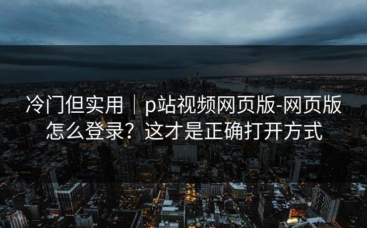 冷门但实用|p站视频网页版-网页版怎么登录?这才是正确打开方式 冷门但实用|p站视频网页版-网页版怎么登录?这才是正确打开方式
