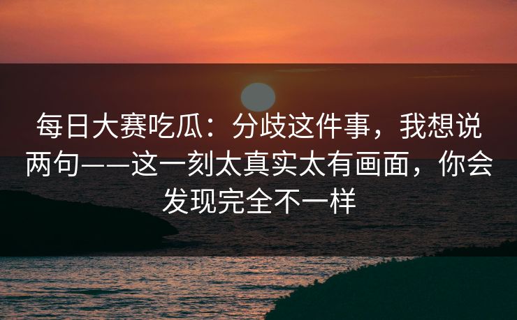 每日大赛吃瓜:分歧这件事,我想说两句——这一刻太真实太有画面,你会发现完全不一样 每日大赛吃瓜:分歧这件事,我想说两句——这一刻太真实太有画面,你会发现完全不一样