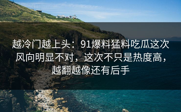 越冷门越上头：91爆料猛料吃瓜这次风向明显不对，这次不只是热度高，越翻越像还有后手